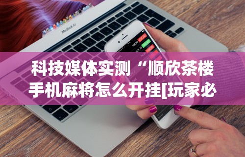 科技媒体实测“顺欣茶楼手机麻将怎么开挂[玩家必赢神器]