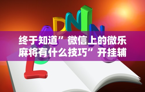 终于知道”微信上的微乐麻将有什么技巧”开挂辅助脚本+详细开挂