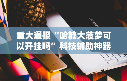 重大通报“哈糖大菠萝可以开挂吗”科技辅助神器手机版