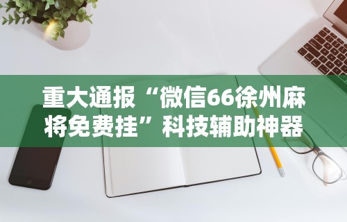 重大通报“微信66徐州麻将免费挂	”科技辅助神器手机版教程