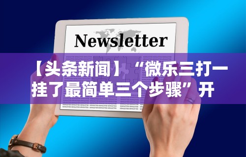 【头条新闻】“微乐三打一挂了最简单三个步骤	”开挂方法