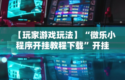 【玩家游戏玩法】“微乐小程序开挂教程下载	”开挂辅助脚本+详细开挂
