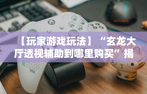 【玩家游戏玩法】“玄龙大厅透视辅助到哪里购买”揭秘透视辅助万能挂用法