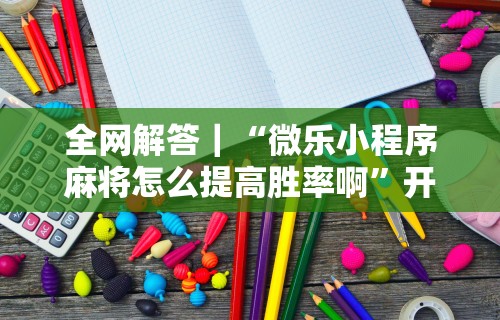 全网解答｜“微乐小程序麻将怎么提高胜率啊”开挂步骤方法