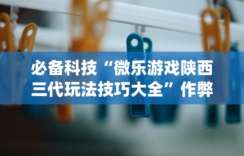 必备科技“微乐游戏陕西三代玩法技巧大全”作弊挂(辅助外挂+