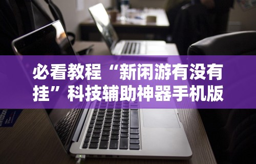 必看教程“新闲游有没有挂	”科技辅助神器手机版教程