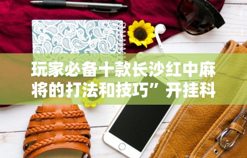 玩家必备十款长沙红中麻将的打法和技巧”开挂科技辅助神器手机