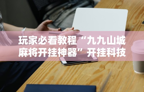 玩家必看教程“九九山城麻将开挂神器	”开挂科技辅助神器手机