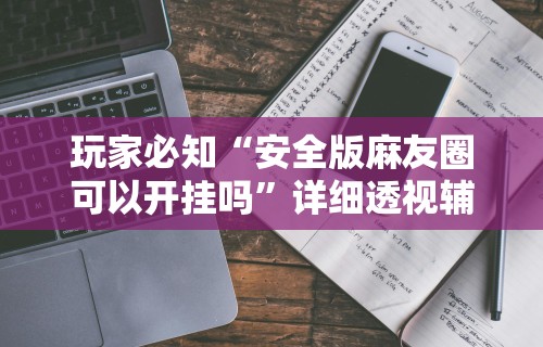 玩家必知“安全版麻友圈可以开挂吗”详细透视辅助教程官方正版下载