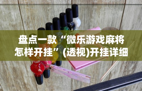 盘点一款“微乐游戏麻将怎样开挂	”(透视)开挂详细教程