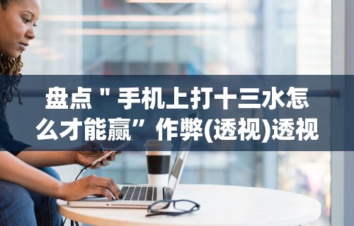 盘点＂手机上打十三水怎么才能赢”作弊(透视)透视辅助