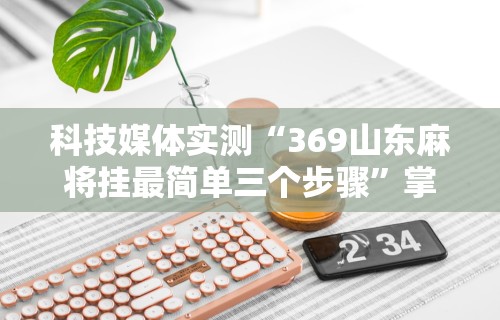 科技媒体实测“369山东麻将挂最简单三个步骤”掌握辅助功能必胜规则