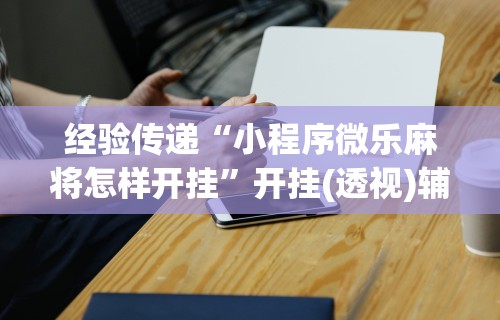经验传递“小程序微乐麻将怎样开挂	”开挂(透视)辅助神器