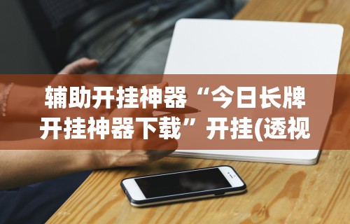 辅助开挂神器“今日长牌开挂神器下载”开挂(透视)辅助