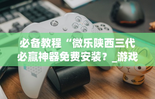 必备教程“微乐陕西三代必赢神器免费安装?_游戏_玩家_工具 必备教程“微乐陕西三代必赢神器免费安装?_游戏_玩家_工具
