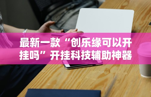 最新一款“创乐缘可以开挂吗	”开挂科技辅助神器手机