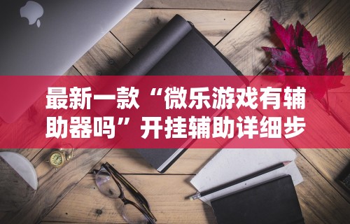 最新一款“微乐游戏有辅助器吗”开挂辅助详细步骤