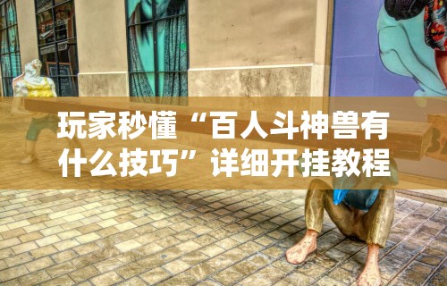 玩家秒懂“百人斗神兽有什么技巧”详细开挂教程