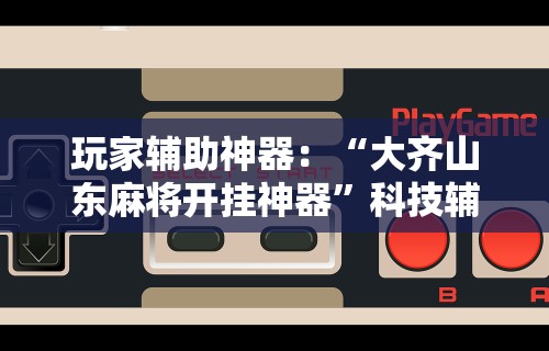 玩家辅助神器：“大齐山东麻将开挂神器	”科技辅助神器手机版