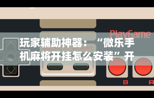玩家辅助神器：“微乐手机麻将开挂怎么安装”开挂(透视)辅助