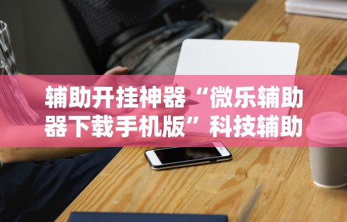 辅助开挂神器“微乐辅助器下载手机版”科技辅助神器手机版教程