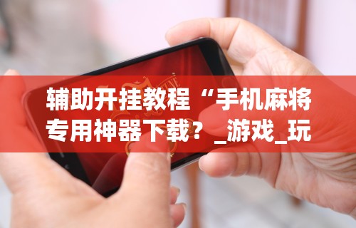 辅助开挂教程“手机麻将专用神器下载？_游戏_玩家_工具