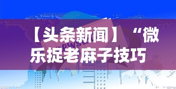 【头条新闻】“微乐捉老麻子技巧”揭秘透视辅助万能挂用法