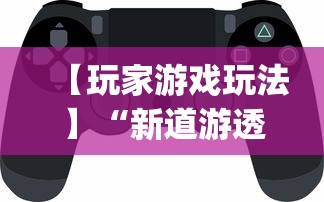 【玩家游戏玩法】“新道游透视辅助器(免费)中文版”开挂神器{透视辅助}全揭秘